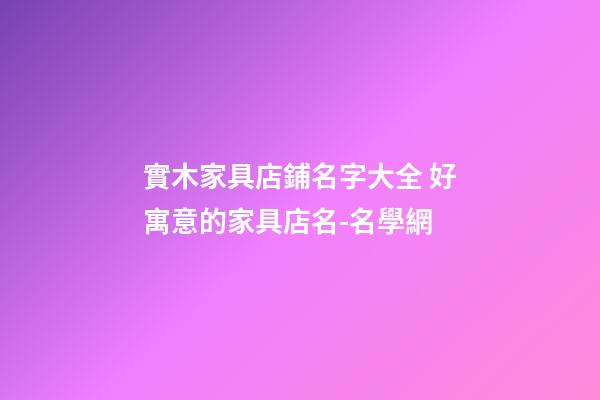 實木家具店鋪名字大全 好寓意的家具店名-名學網-第1張-店鋪起名-玄機派